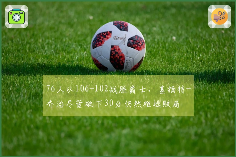 76人以106-102战胜爵士，基扬特-乔治尽管砍下30分仍然难逃败局