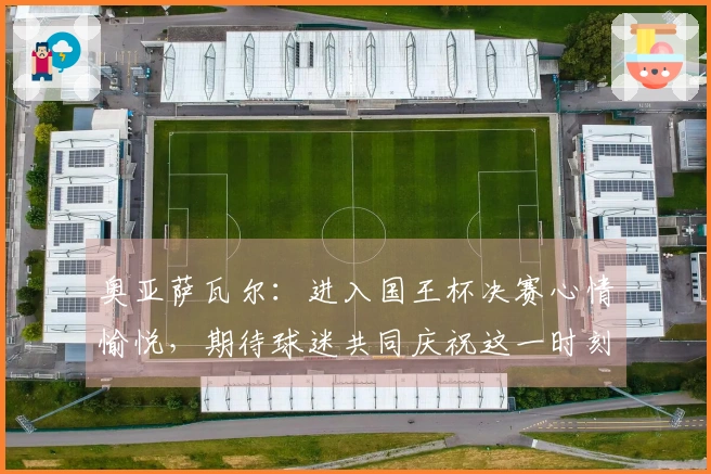 奥亚萨瓦尔：进入国王杯决赛心情愉悦，期待球迷共同庆祝这一时刻