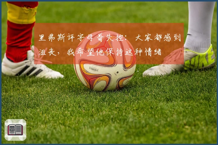 里弗斯评字母哥失控：大家都感到沮丧，我希望他保持这种情绪