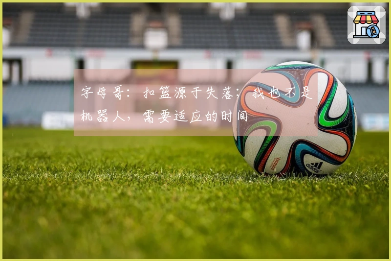 字母哥:扣篮源于失落;我也不是机器人,需要适应的时间