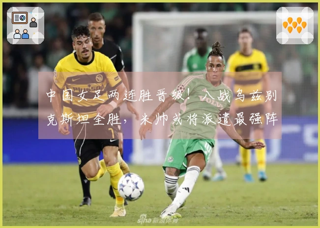 中国女足两连胜晋级！八战乌兹别克斯坦全胜，米帅或将派遣最强阵容