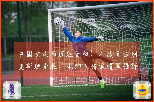 中国女足两连胜晋级！八战乌兹别克斯坦全胜，米帅或将派遣最强阵容