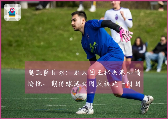 奥亚萨瓦尔：进入国王杯决赛心情愉悦，期待球迷共同庆祝这一时刻