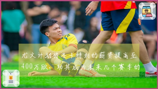 尤文计划将洛卡特利的薪资提高至400万欧，助其成为未来几个赛季的核心