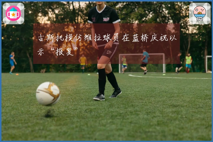 古斯托模仿维拉球员在蓝桥庆祝以示“报复”