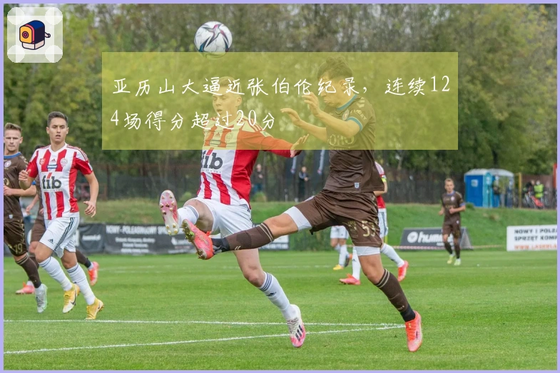 亚历山大逼近张伯伦纪录，连续124场得分超过20分