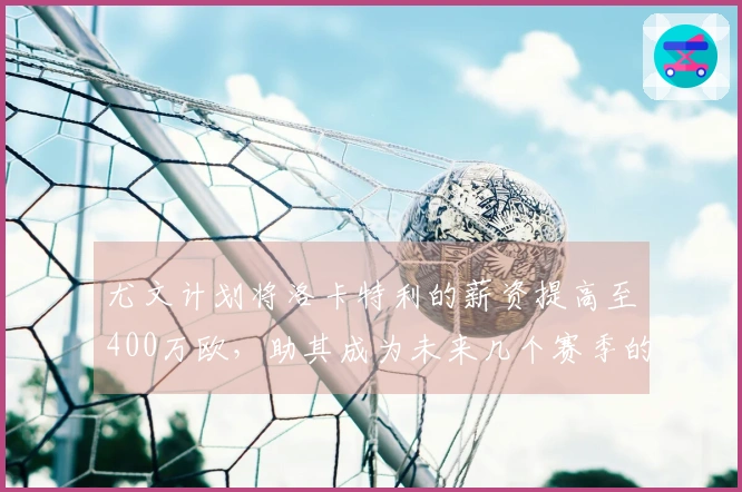 尤文计划将洛卡特利的薪资提高至400万欧，助其成为未来几个赛季的核心