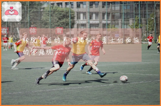 转院背后的真相揭秘：勇士们面临的惨痛现实