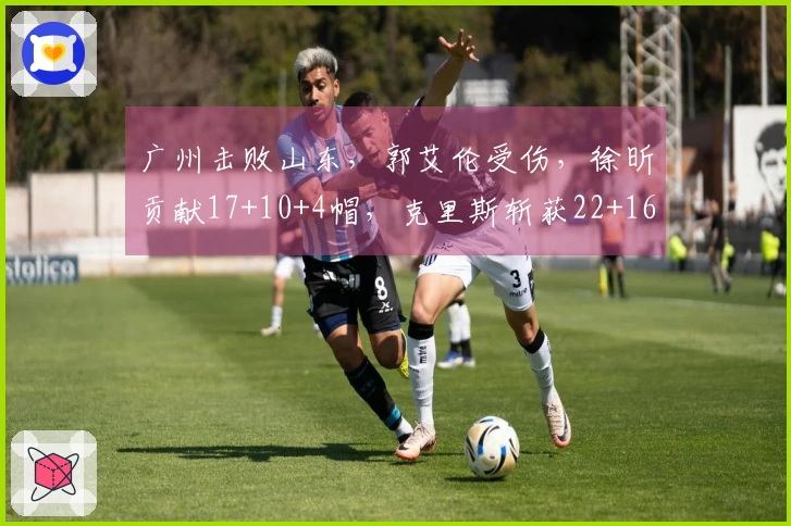 广州击败山东，郭艾伦受伤，徐昕贡献17+10+4帽，克里斯斩获22+16