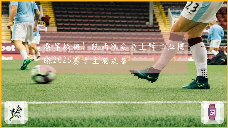 秦军战袍！陕西联合与上阵工业揭晓2026赛季主场装备