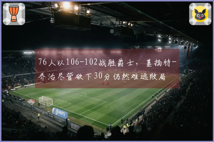 76人以106-102战胜爵士，基扬特-乔治尽管砍下30分仍然难逃败局
