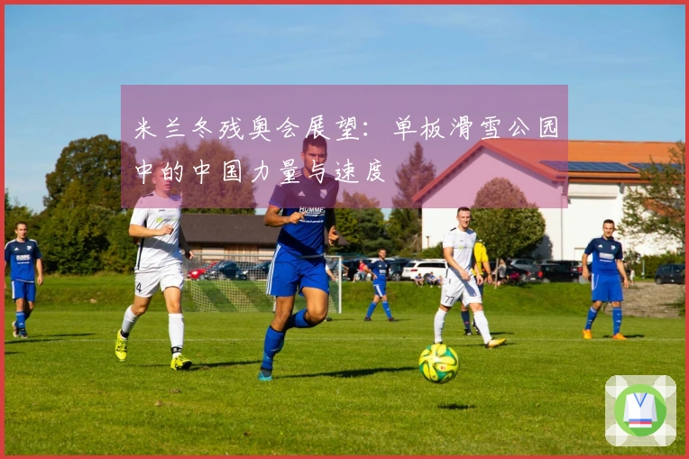 米兰冬残奥会展望：单板滑雪公园中的中国力量与速度