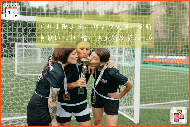 广州击败山东，郭艾伦受伤，徐昕贡献17+10+4帽，克里斯斩获22+16
